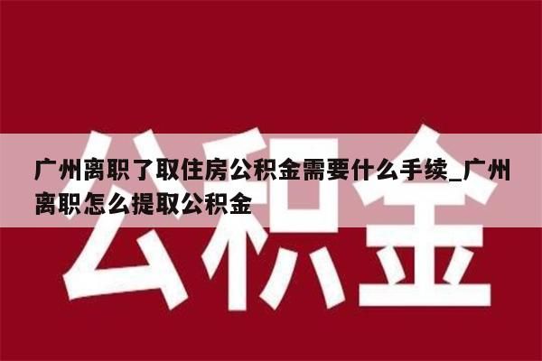 广州离职了取住房公积金需要什么手续_广州离职怎么提取公积金