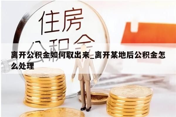 离开公积金如何取出来_离开某地后公积金怎么处理